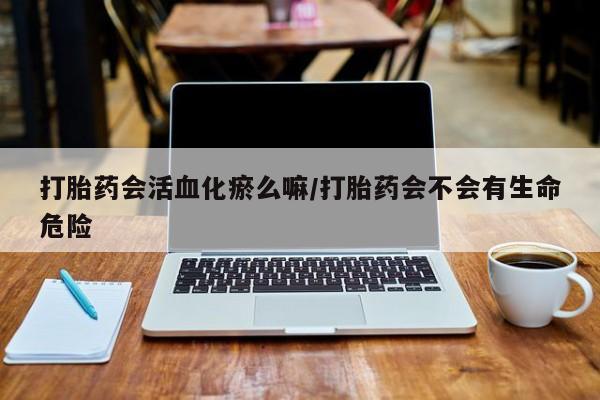 打胎药怎么购买打胎药会活血化瘀么嘛/打胎药会不会有生命危险
