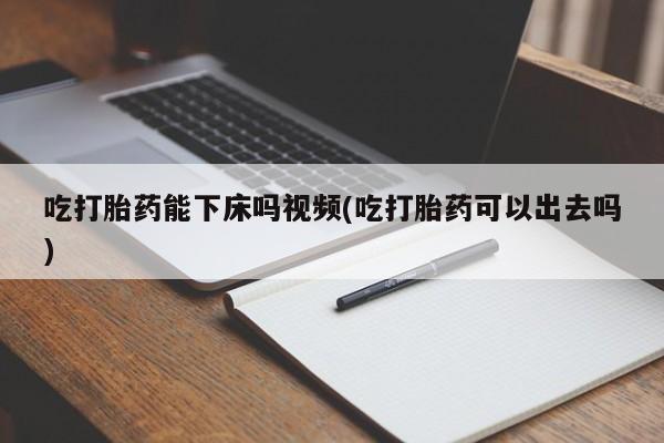 打胎药怎么购买吃打胎药能下床吗视频(吃打胎药可以出去吗)