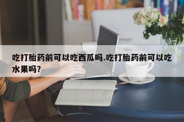 打胎药怎么购买吃打胎药前可以吃西瓜吗.吃打胎药前可以吃水果吗？