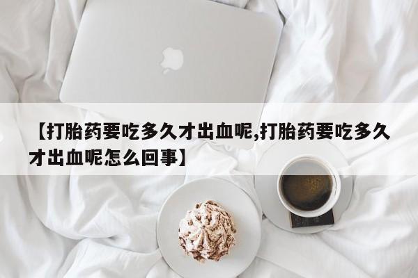打胎药怎么购买【打胎药要吃多久才出血呢,打胎药要吃多久才出血呢怎么回事】