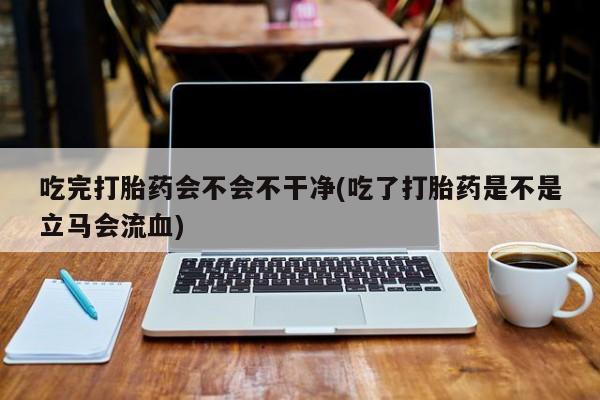 打胎药怎么购买吃完打胎药会不会不干净(吃了打胎药是不是立马会流血)