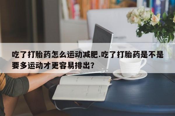打胎药怎么购买吃了打胎药怎么运动减肥.吃了打胎药是不是要多运动才更容易排出？
