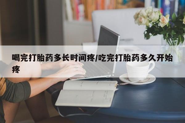 打胎药怎么购买喝完打胎药多长时间疼/吃完打胎药多久开始疼
