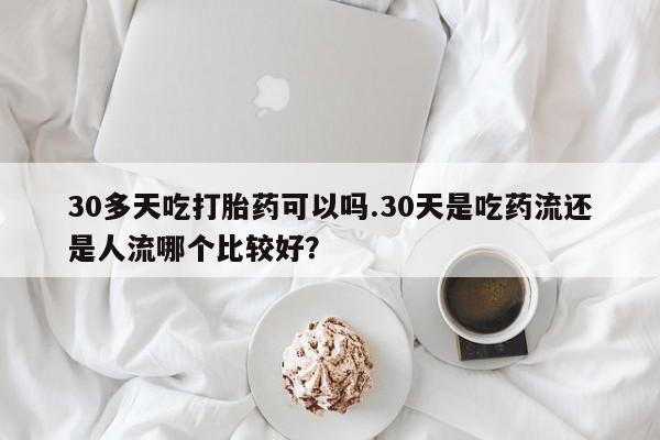 打胎药怎么购买30多天吃打胎药可以吗.30天是吃药流还是人流哪个比较好？