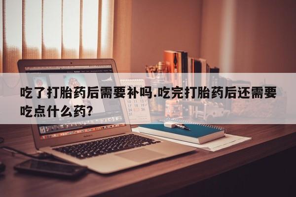 打胎药怎么购买吃了打胎药后需要补吗.吃完打胎药后还需要吃点什么药?