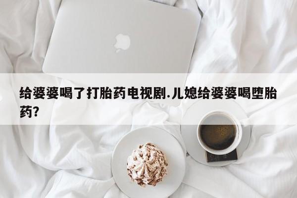打胎药怎么购买给婆婆喝了打胎药电视剧.儿媳给婆婆喝堕胎药？