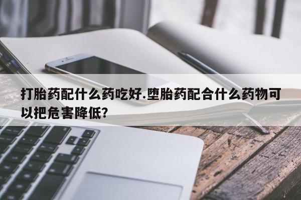 打胎药怎么购买打胎药配什么药吃好.堕胎药配合什么药物可以把危害降低？