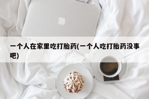 打胎药怎么购买一个人在家里吃打胎药(一个人吃打胎药没事吧)