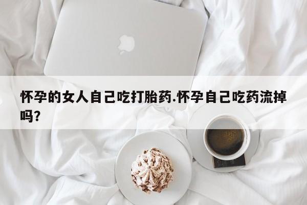 打胎药怎么购买怀孕的女人自己吃打胎药.怀孕自己吃药流掉吗?