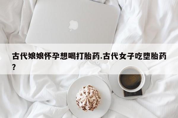 打胎药怎么购买古代娘娘怀孕想喝打胎药.古代女子吃堕胎药?