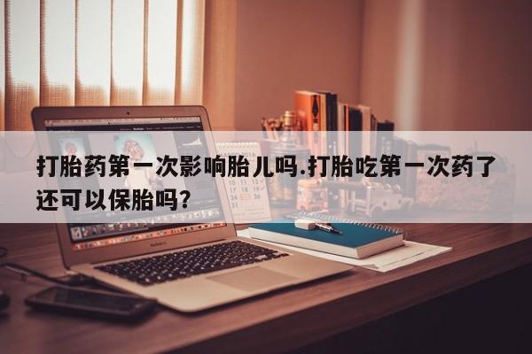 打胎药怎么购买打胎药第一次影响胎儿吗.打胎吃第一次药了还可以保胎吗?