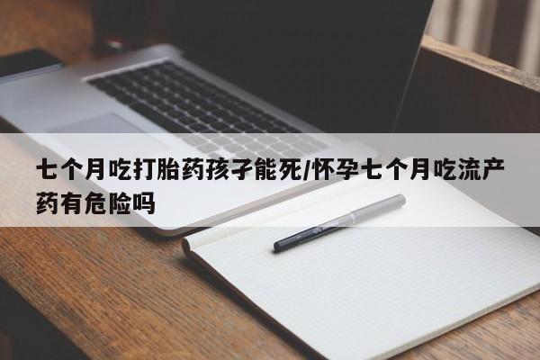 打胎药怎么购买七个月吃打胎药孩孑能死/怀孕七个月吃流产药有危险吗