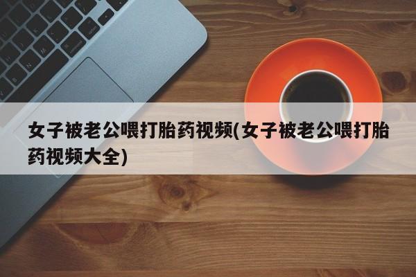 打胎药怎么购买女子被老公喂打胎药视频(女子被老公喂打胎药视频大全)