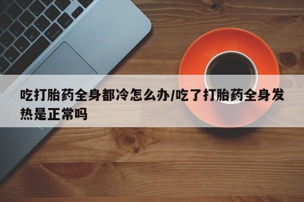 打胎药怎么购买吃打胎药全身都冷怎么办/吃了打胎药全身发热是正常吗