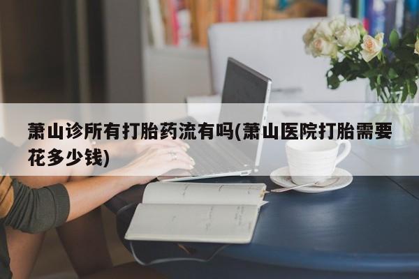 打胎药怎么购买萧山诊所有打胎药流有吗(萧山医院打胎需要花多少钱)