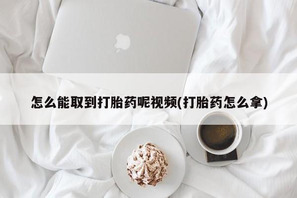 打胎药怎么购买怎么能取到打胎药呢视频(打胎药怎么拿)