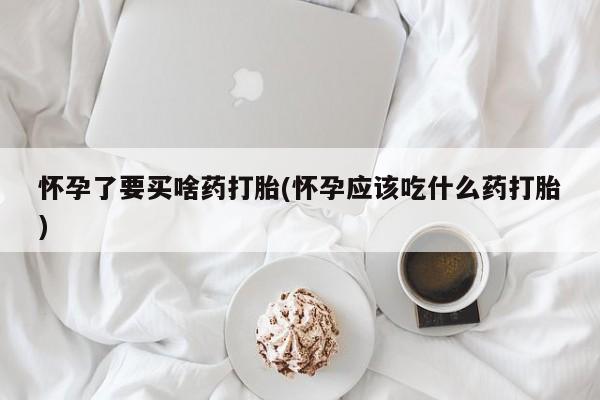 打胎药怎么购买怀孕了要买啥药打胎(怀孕应该吃什么药打胎)