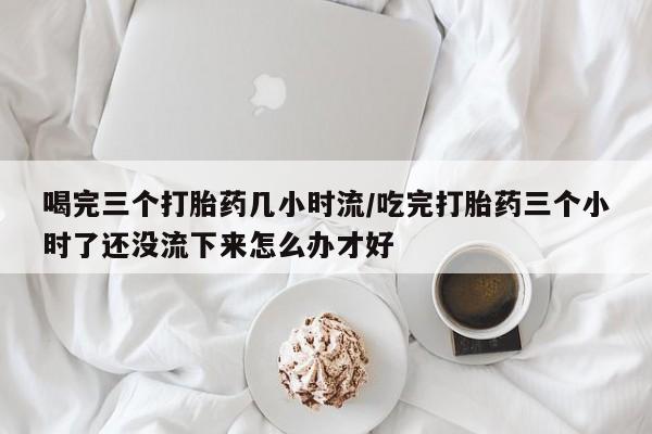打胎药怎么购买喝完三个打胎药几小时流/吃完打胎药三个小时了还没流下来怎么办才好