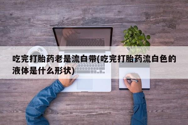 打胎药怎么购买吃完打胎药老是流白带(吃完打胎药流白色的液体是什么形状)