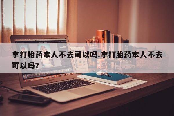 打胎药怎么购买拿打胎药本人不去可以吗.拿打胎药本人不去可以吗？