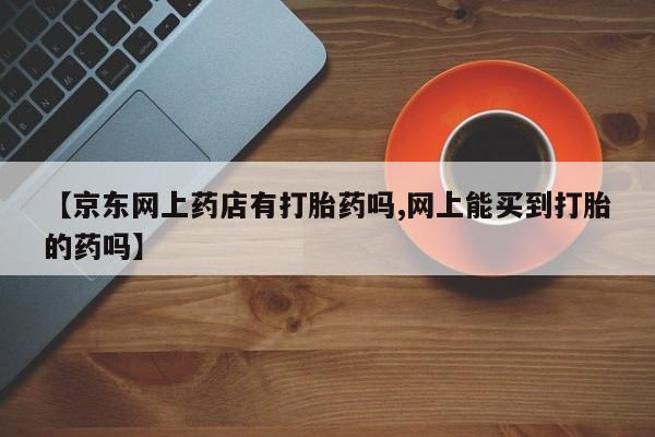 打胎药怎么购买【京东网上药店有打胎药吗,网上能买到打胎的药吗】