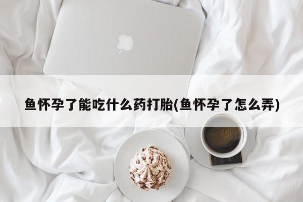 打胎药怎么购买鱼怀孕了能吃什么药打胎(鱼怀孕了怎么弄)