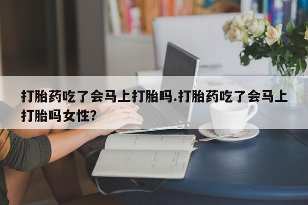 打胎药怎么购买打胎药吃了会马上打胎吗.打胎药吃了会马上打胎吗女性？