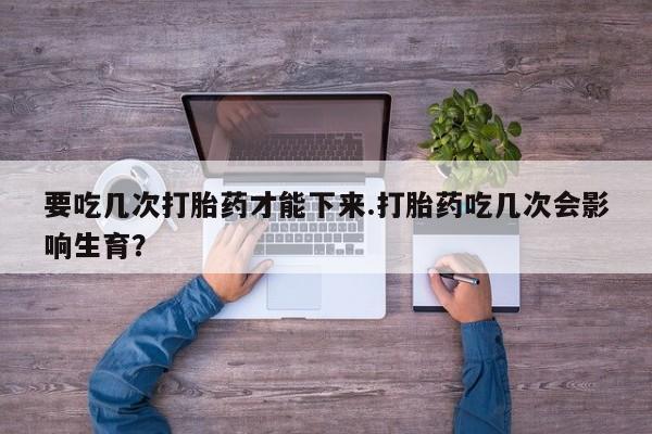 打胎药怎么购买要吃几次打胎药才能下来.打胎药吃几次会影响生育？