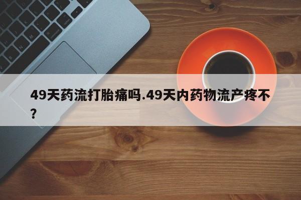 打胎药怎么购买49天药流打胎痛吗.49天内药物流产疼不？