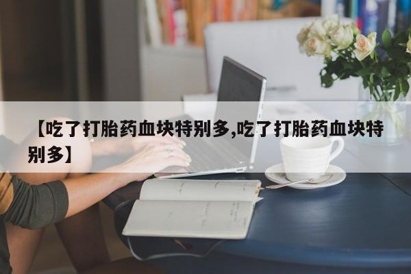 打胎药怎么购买【吃了打胎药血块特别多,吃了打胎药血块特别多】