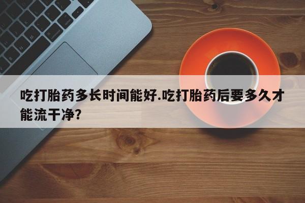 打胎药怎么购买吃打胎药多长时间能好.吃打胎药后要多久才能流干净？