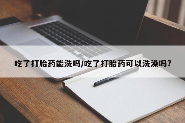 打胎药怎么购买吃了打胎药能洗吗/吃了打胎药可以洗澡吗?