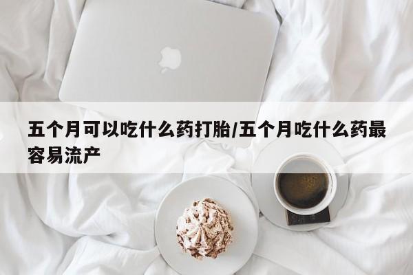 打胎药怎么购买五个月可以吃什么药打胎/五个月吃什么药最容易流产