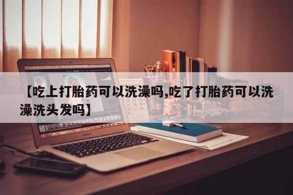打胎药怎么购买【吃上打胎药可以洗澡吗,吃了打胎药可以洗澡洗头发吗】