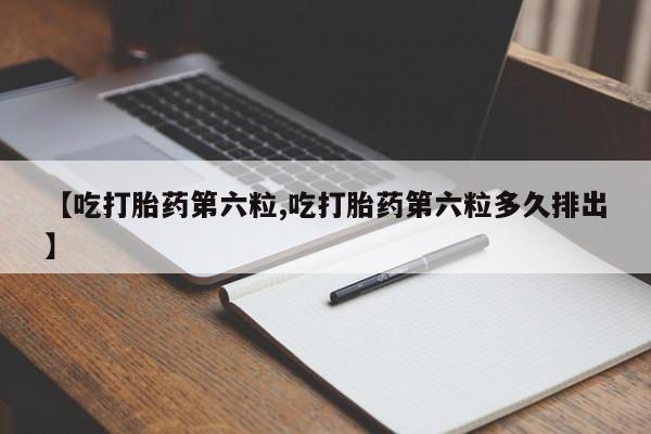 打胎药怎么购买【吃打胎药第六粒,吃打胎药第六粒多久排出】