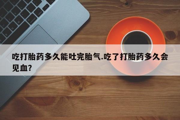 打胎药怎么购买吃打胎药多久能吐完胎气.吃了打胎药多久会见血？