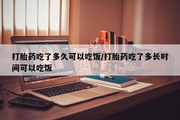打胎药怎么购买打胎药吃了多久可以吃饭/打胎药吃了多长时间可以吃饭