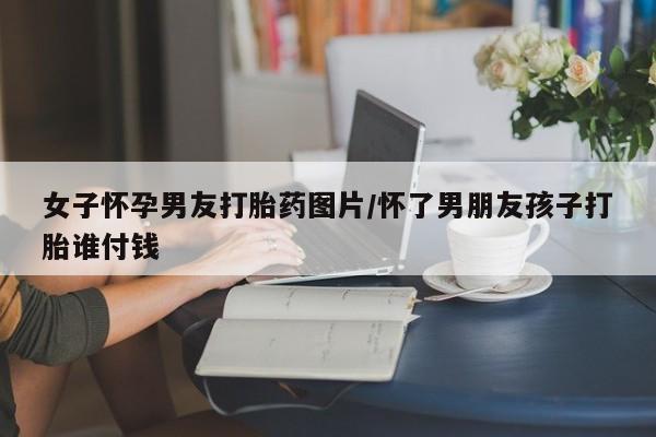 打胎药怎么购买女子怀孕男友打胎药图片/怀了男朋友孩子打胎谁付钱