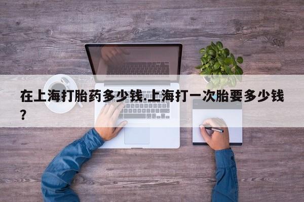 打胎药怎么购买在上海打胎药多少钱.上海打一次胎要多少钱？