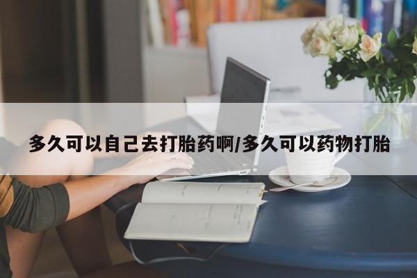 打胎药怎么购买多久可以自己去打胎药啊/多久可以药物打胎