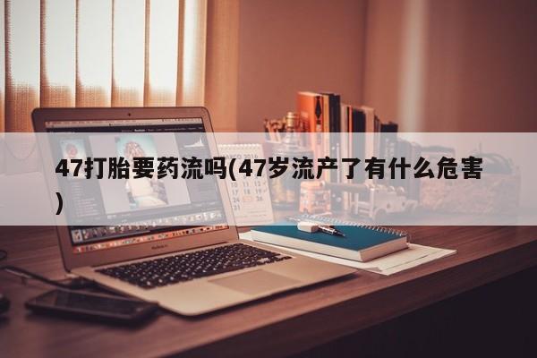 打胎药怎么购买47打胎要药流吗(47岁流产了有什么危害)