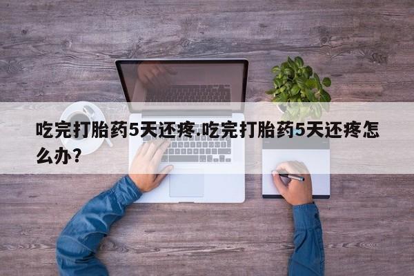 打胎药怎么购买吃完打胎药5天还疼.吃完打胎药5天还疼怎么办？