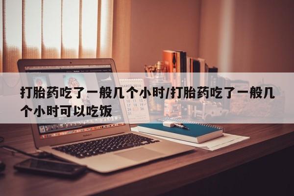 打胎药怎么购买打胎药吃了一般几个小时/打胎药吃了一般几个小时可以吃饭
