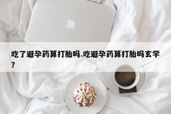 打胎药怎么购买吃了避孕药算打胎吗.吃避孕药算打胎吗玄学？