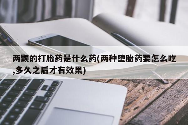 打胎药怎么购买两颗的打胎药是什么药(两种堕胎药要怎么吃,多久之后才有效果)
