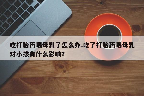打胎药怎么购买吃打胎药喂母乳了怎么办.吃了打胎药喂母乳对小孩有什么影响？