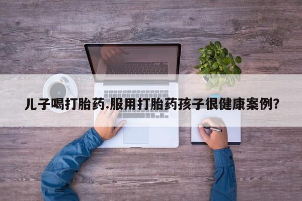 打胎药怎么购买儿子喝打胎药.服用打胎药孩子很健康案例？
