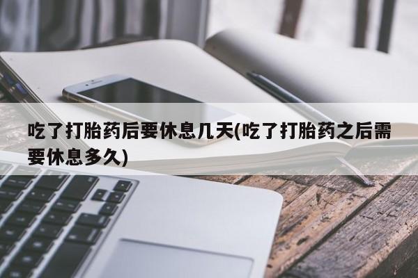 打胎药怎么购买吃了打胎药后要休息几天(吃了打胎药之后需要休息多久)
