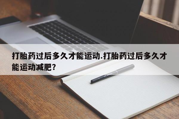 打胎药怎么购买打胎药过后多久才能运动.打胎药过后多久才能运动减肥？