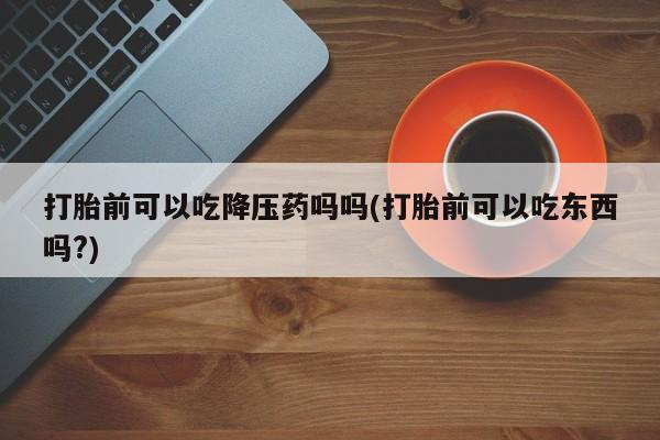 打胎药怎么购买打胎前可以吃降压药吗吗(打胎前可以吃东西吗?)